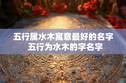五行属水木寓意最好的名字  五行为水木的字名字