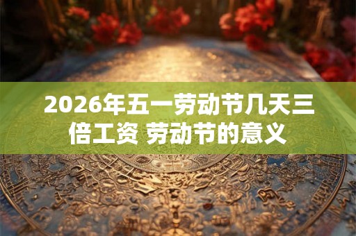2026年五一劳动节几天三倍工资 劳动节的意义 2026年五一劳动节几天三倍工资 劳动节的意义