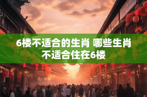 6楼不适合的生肖 哪些生肖不适合住在6楼