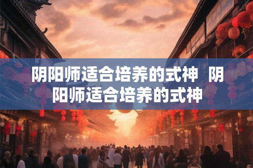 阴阳师适合培养的式神  阴阳师适合培养的式神