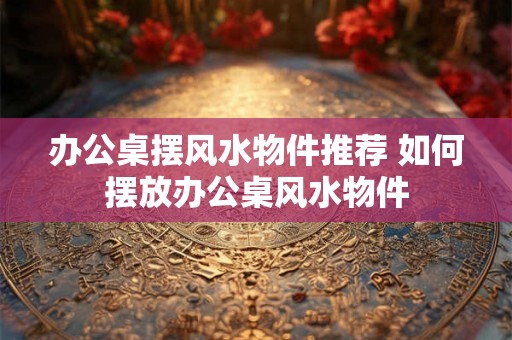 办公桌摆风水物件推荐 如何摆放办公桌风水物件 办公桌摆风水物件推荐 如何摆放办公桌风水物件