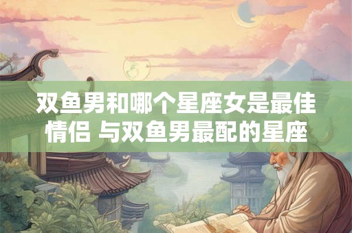 双鱼男和哪个星座女是最佳情侣 与双鱼男最配的星座女