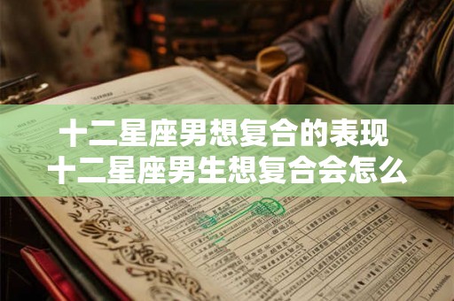 十二星座男想复合的表现 十二星座男生想复合会怎么做