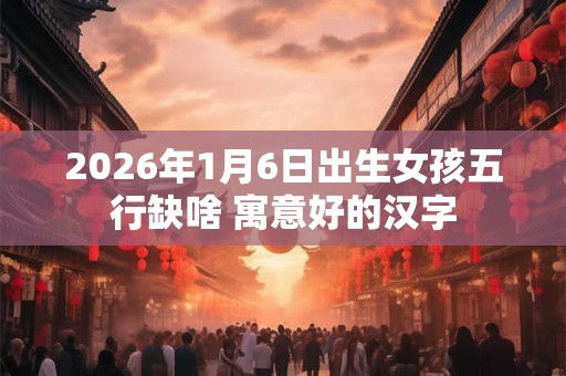 2026年1月6日出生女孩五行缺啥 寓意好的汉字 2026年1月6日出生女孩五行缺啥 寓意好的汉字