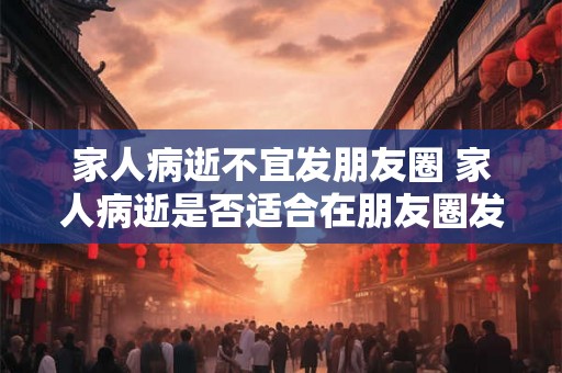 家人病逝不宜发朋友圈 家人病逝是否适合在朋友圈发表