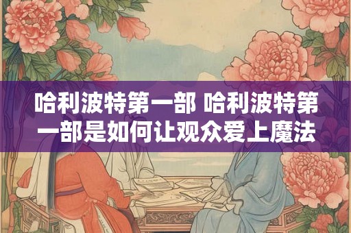 哈利波特第一部 哈利波特第一部是如何让观众爱上魔法世界的 哈利波特第一部 哈利波特第一部是如何让观众爱上魔法世界的