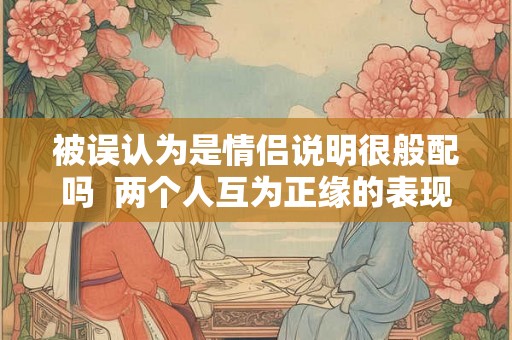 被误认为是情侣说明很般配吗 两个人互为正缘的表现 被误认为是情侣说明很般配吗 两个人互为正缘的表现