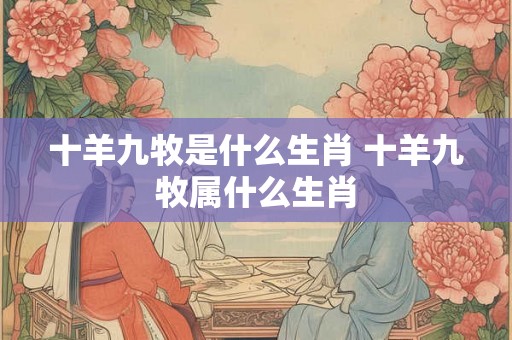 十羊九牧是什么生肖 十羊九牧属什么生肖 十羊九牧是什么生肖 十羊九牧属什么生肖