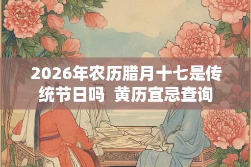 2026年农历腊月十七是传统节日吗  黄历宜忌查询