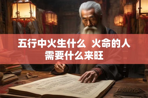 五行中火生什么 火命的人需要什么来旺 五行中火生什么 火命的人需要什么来旺