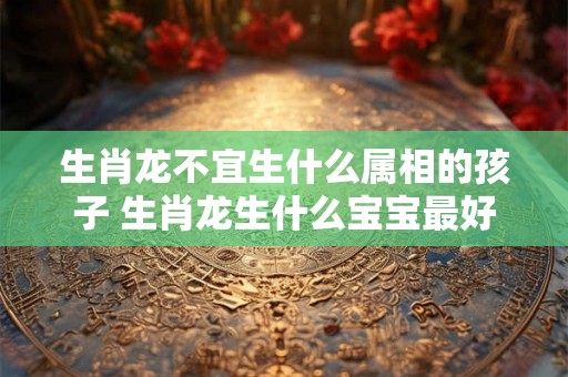生肖龙不宜生什么属相的孩子 生肖龙生什么宝宝最好