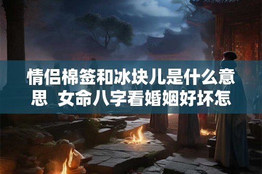 情侣棉签和冰块儿是什么意思 女命八字看婚姻好坏怎么看 情侣棉签和冰块儿是什么意思 女命八字看婚姻好坏怎么看