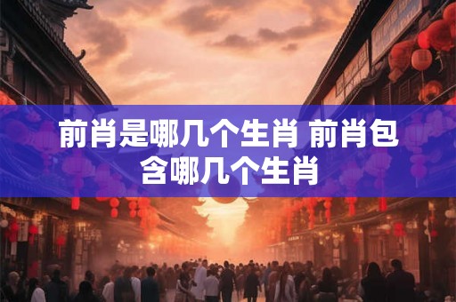 前肖是哪几个生肖 前肖包含哪几个生肖 前肖是哪几个生肖 前肖包含哪几个生肖