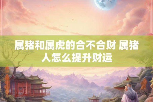 属猪和属虎的合不合财 属猪人怎么提升财运 属猪和属虎的合不合财 属猪人怎么提升财运