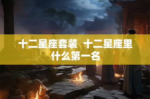 十二星座套装 十二星座里什么第一名 十二星座套装 十二星座里什么第一名