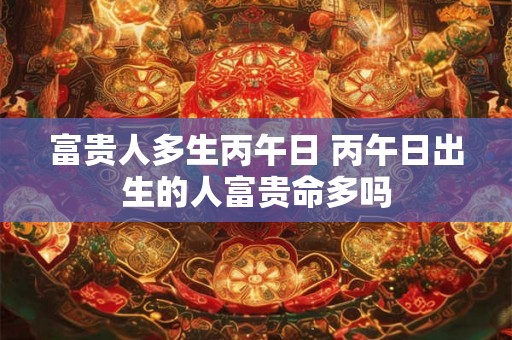 富贵人多生丙午日 丙午日出生的人富贵命多吗