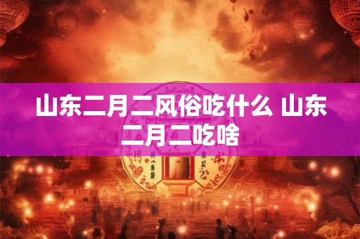 山东二月二风俗吃什么 山东二月二吃啥