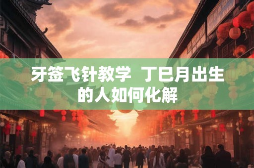 牙签飞针教学  丁巳月出生的人如何化解