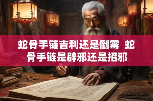蛇骨手链吉利还是倒霉  蛇骨手链是辟邪还是招邪