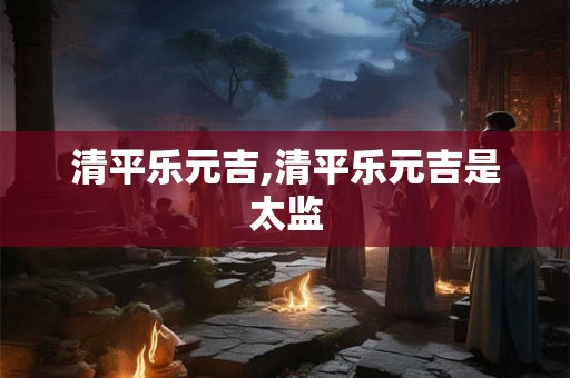 清平乐元吉,清平乐元吉是太监