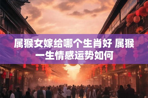 属猴女嫁给哪个生肖好 属猴一生情感运势如何 属猴女嫁给哪个生肖好 属猴一生情感运势如何