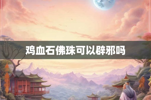 鸡血石佛珠可以辟邪吗