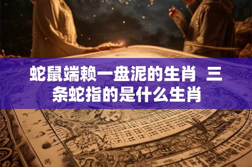 蛇鼠端赖一盘泥的生肖  三条蛇指的是什么生肖