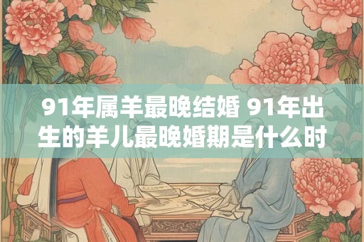 91年属羊最晚结婚 91年出生的羊儿最晚婚期是什么时候