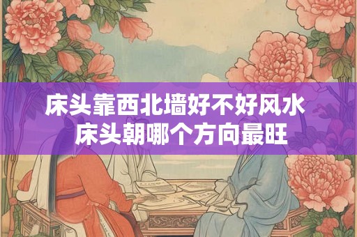 床头靠西北墙好不好风水 床头朝哪个方向最旺 床头靠西北墙好不好风水 床头朝哪个方向最旺