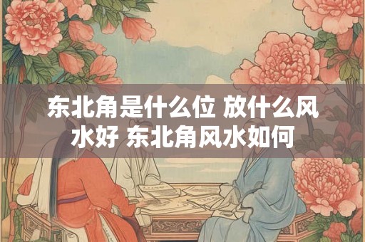 东北角是什么位 放什么风水好 东北角风水如何
