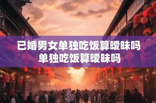 已婚男女单独吃饭算暧昧吗 单独吃饭算暧昧吗