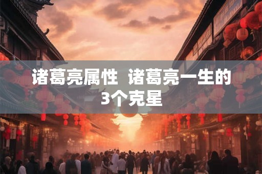 诸葛亮属性 诸葛亮一生的3个克星 诸葛亮属性 诸葛亮一生的3个克星