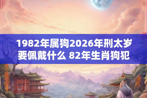 1982年属狗2026年刑太岁要佩戴什么 82年生肖狗犯太岁怎么化解