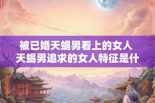 被已婚天蝎男看上的女人 天蝎男追求的女人特征是什么