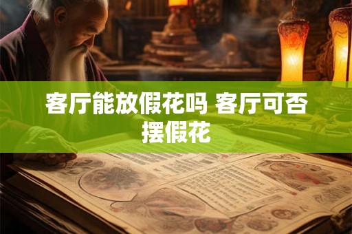 客厅能放假花吗 客厅可否摆假花 客厅能放假花吗 客厅可否摆假花