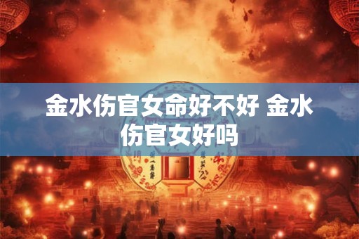 金水伤官女命好不好 金水伤官女好吗 金水伤官女命好不好 金水伤官女好吗