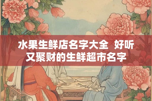 水果生鲜店名字大全 好听又聚财的生鲜超市名字 水果生鲜店名字大全 好听又聚财的生鲜超市名字