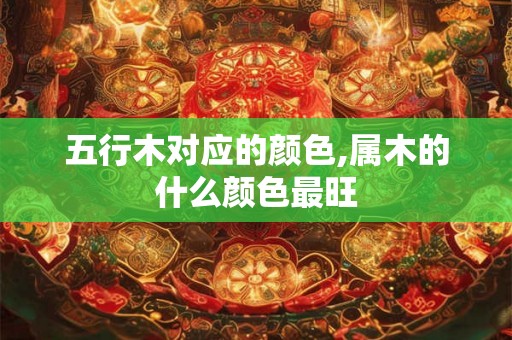 五行木对应的颜色,属木的什么颜色最旺 五行木对应的颜色,属木的什么颜色最旺