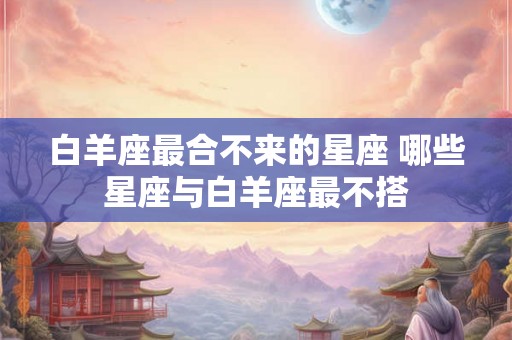白羊座最合不来的星座 哪些星座与白羊座最不搭 白羊座最合不来的星座 哪些星座与白羊座最不搭