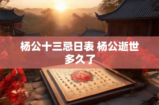 杨公十三忌日表 杨公逝世多久了 杨公十三忌日表 杨公逝世多久了