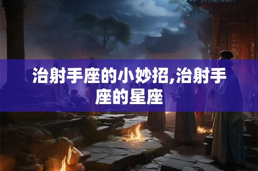 治射手座的小妙招,治射手座的星座