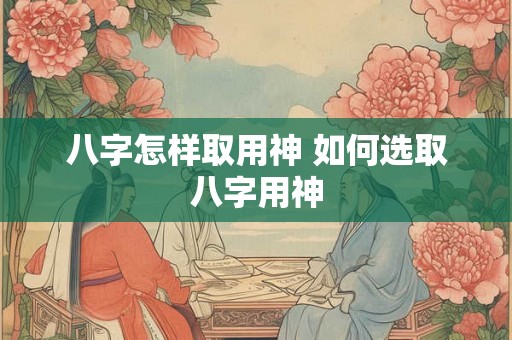 八字怎样取用神 如何选取八字用神