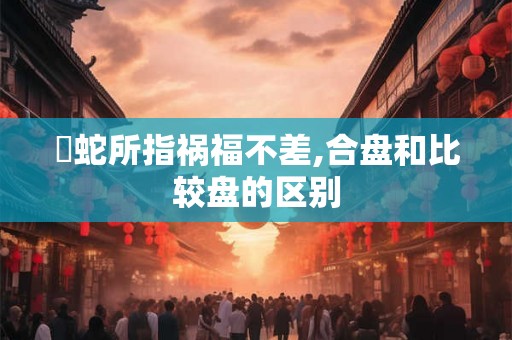 螣蛇所指祸福不差,合盘和比较盘的区别