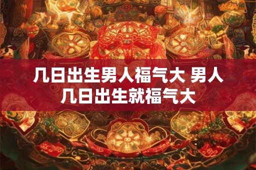 几日出生男人福气大 男人几日出生就福气大 几日出生男人福气大 男人几日出生就福气大