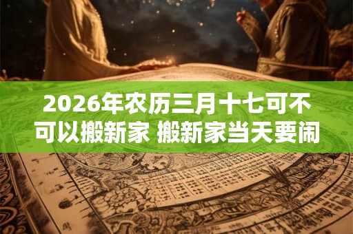 2026年农历三月十七可不可以搬新家 搬新家当天要闹房吗 2026年农历三月十七可不可以搬新家 搬新家当天要闹房吗