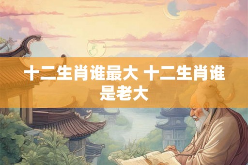 十二生肖谁最大 十二生肖谁是老大