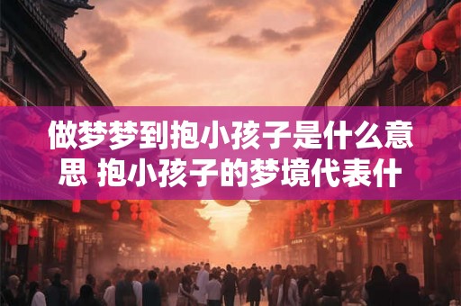 做梦梦到抱小孩子是什么意思 抱小孩子的梦境代表什么