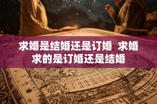 求婚是结婚还是订婚 求婚求的是订婚还是结婚 求婚是结婚还是订婚 求婚求的是订婚还是结婚