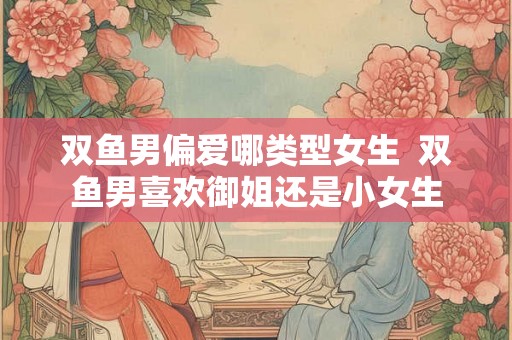 双鱼男偏爱哪类型女生  双鱼男喜欢御姐还是小女生