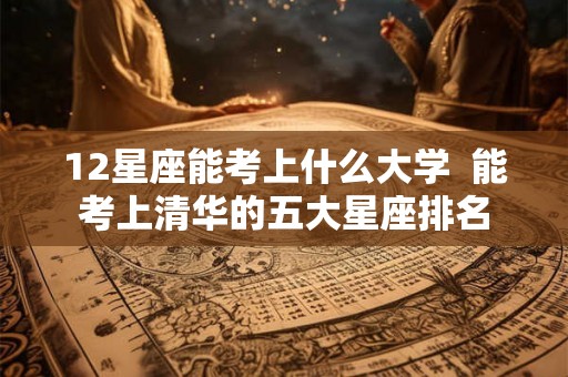 12星座能考上什么大学  能考上清华的五大星座排名